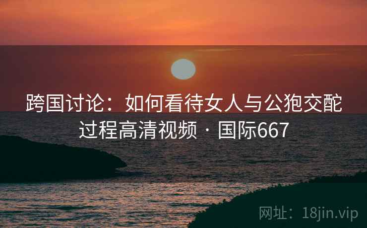 跨国讨论:如何看待女人与公狍交酡过程高清视频 · 国际667 跨国讨论:如何看待女人与公狍交酡过程高清视频 · 国际667