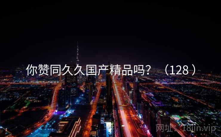 你赞同久久国产精品吗？（128 ）