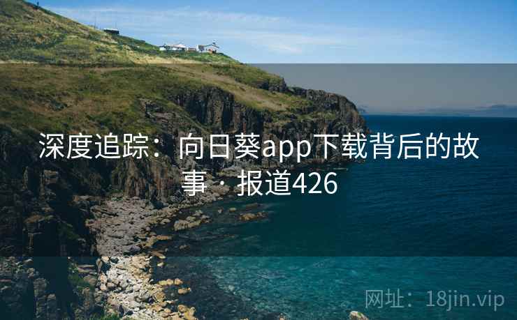 深度追踪：向日葵app下载背后的故事 · 报道426